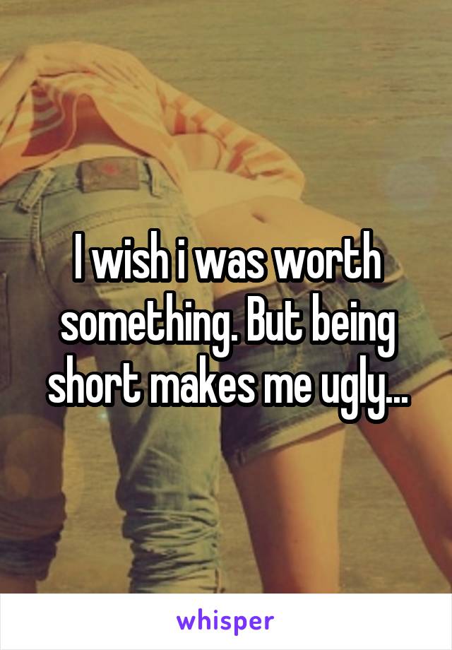 I wish i was worth something. But being short makes me ugly...