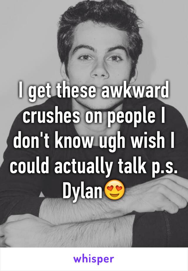 I get these awkward crushes on people I don't know ugh wish I could actually talk p.s. Dylan😍