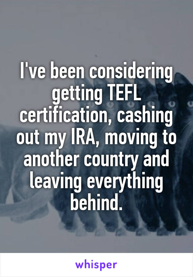 I've been considering getting TEFL certification, cashing out my IRA, moving to another country and leaving everything behind.