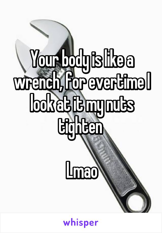 Your body is like a wrench, for evertime I look at it my nuts tighten 

Lmao