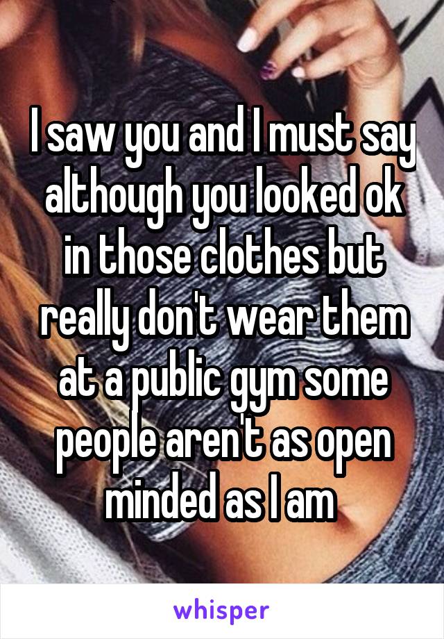 I saw you and I must say although you looked ok in those clothes but really don't wear them at a public gym some people aren't as open minded as I am 