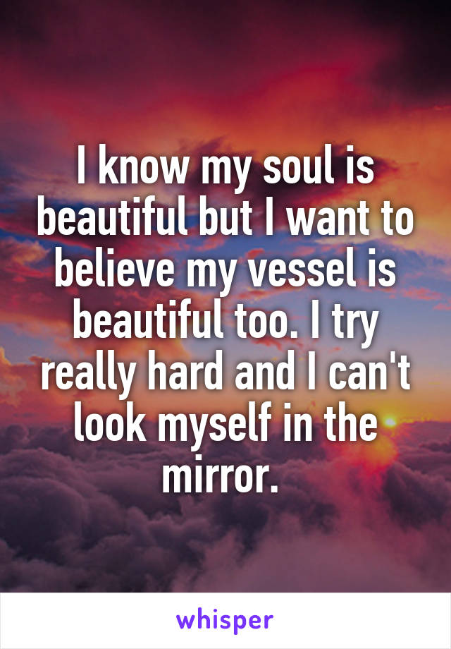 I know my soul is beautiful but I want to believe my vessel is beautiful too. I try really hard and I can't look myself in the mirror. 