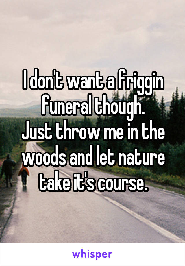 I don't want a friggin funeral though.
Just throw me in the woods and let nature take it's course.