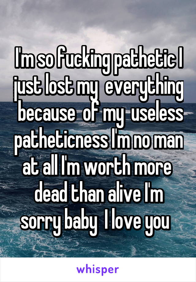 I'm so fucking pathetic I just lost my  everything  because  of my  useless patheticness I'm no man at all I'm worth more  dead than alive I'm sorry baby  I love you  