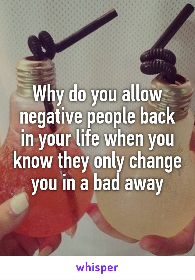 Why do you allow negative people back in your life when you know they only change you in a bad away