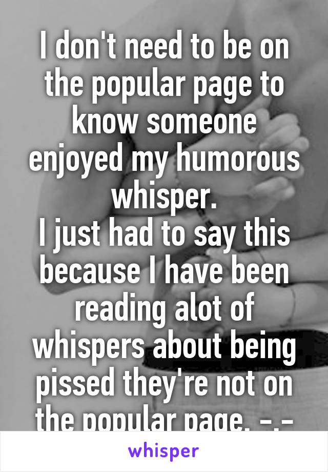 I don't need to be on the popular page to know someone enjoyed my humorous whisper.
I just had to say this because I have been reading alot of whispers about being pissed they're not on the popular page. -.-