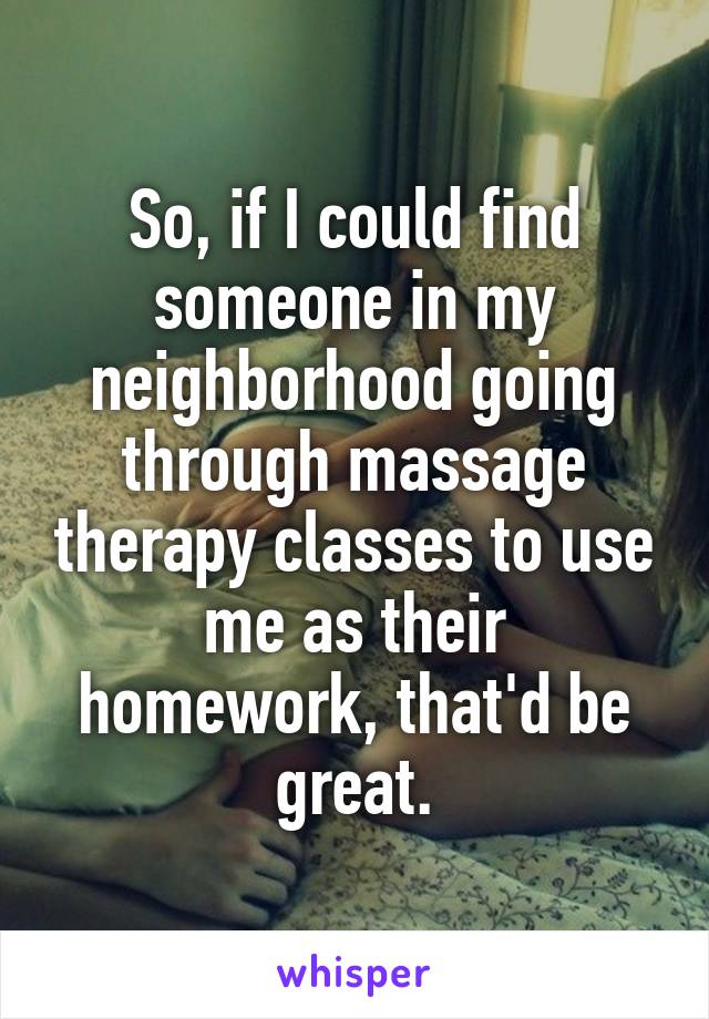 So, if I could find someone in my neighborhood going through massage therapy classes to use me as their homework, that'd be great.