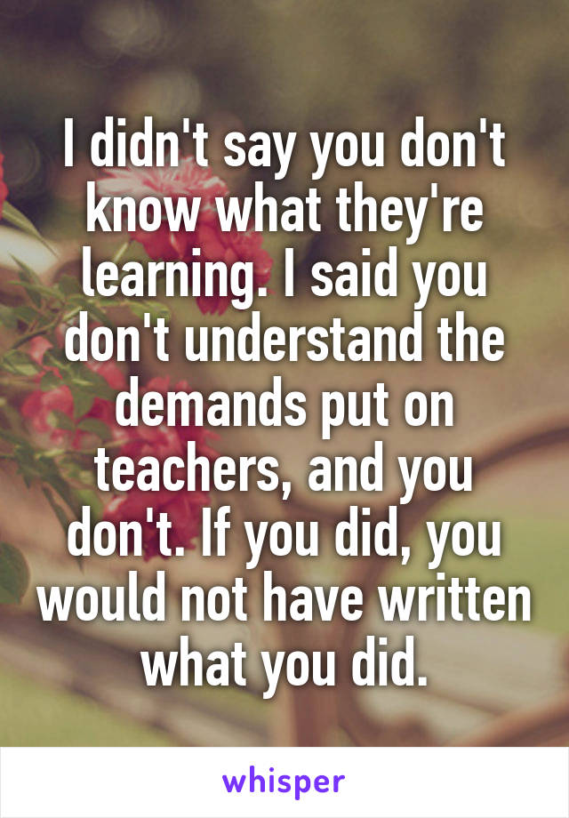 I didn't say you don't know what they're learning. I said you don't understand the demands put on teachers, and you don't. If you did, you would not have written what you did.