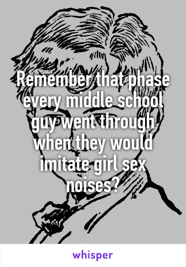 Remember that phase every middle school guy went through when they would imitate girl sex noises?