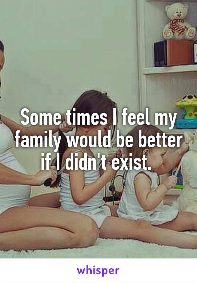 Some times I feel my family would be better if I didn't exist. 