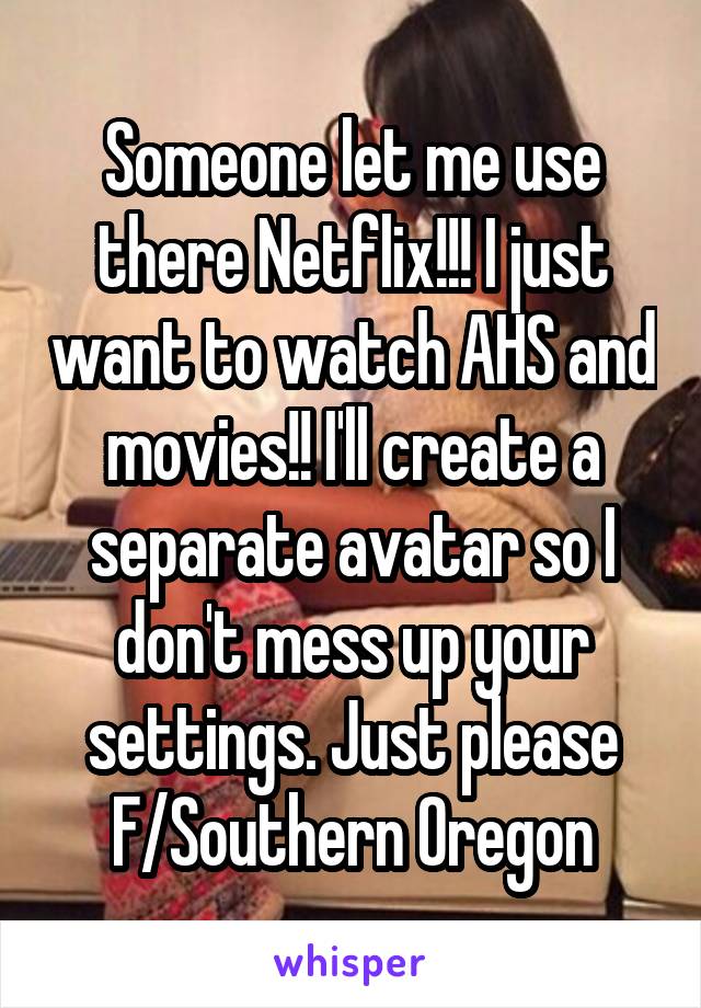 Someone let me use there Netflix!!! I just want to watch AHS and movies!! I'll create a separate avatar so I don't mess up your settings. Just please
F/Southern Oregon