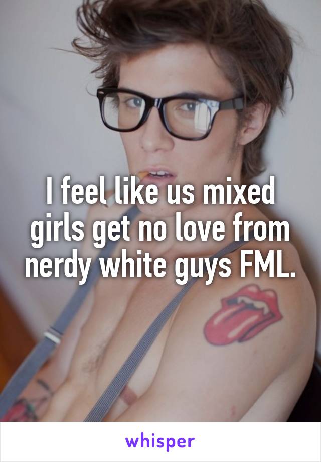 I feel like us mixed girls get no love from nerdy white guys FML.