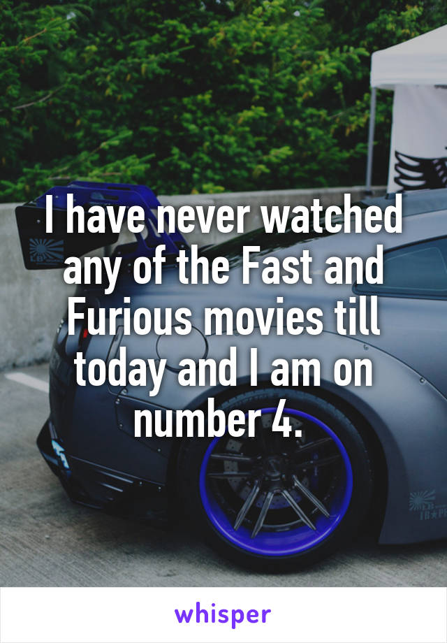 I have never watched any of the Fast and Furious movies till today and I am on number 4. 