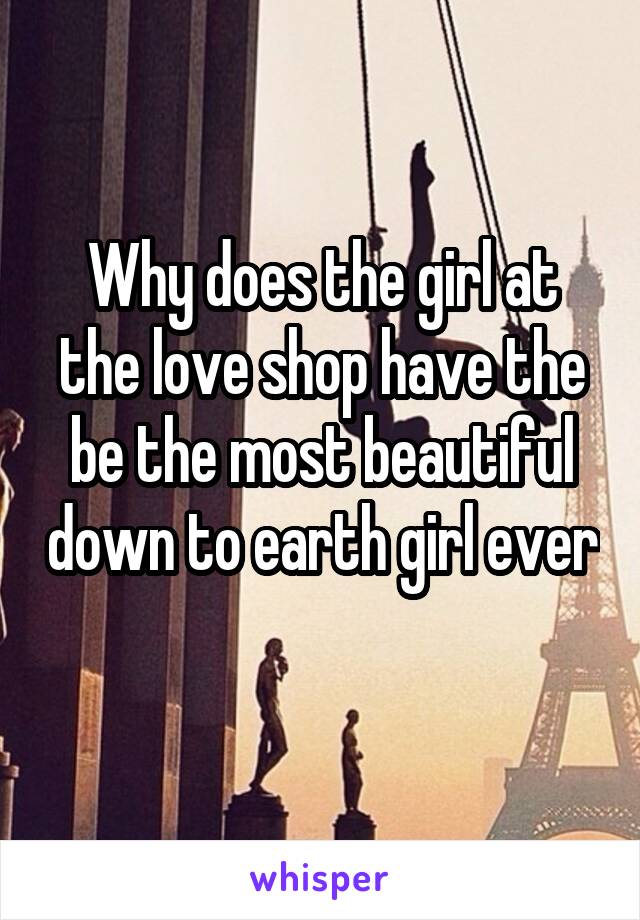 Why does the girl at the love shop have the be the most beautiful down to earth girl ever 