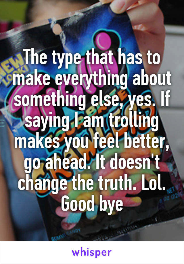 The type that has to make everything about something else, yes. If saying I am trolling makes you feel better, go ahead. It doesn't change the truth. Lol. Good bye