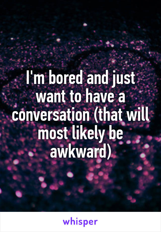 I'm bored and just want to have a conversation (that will most likely be awkward)