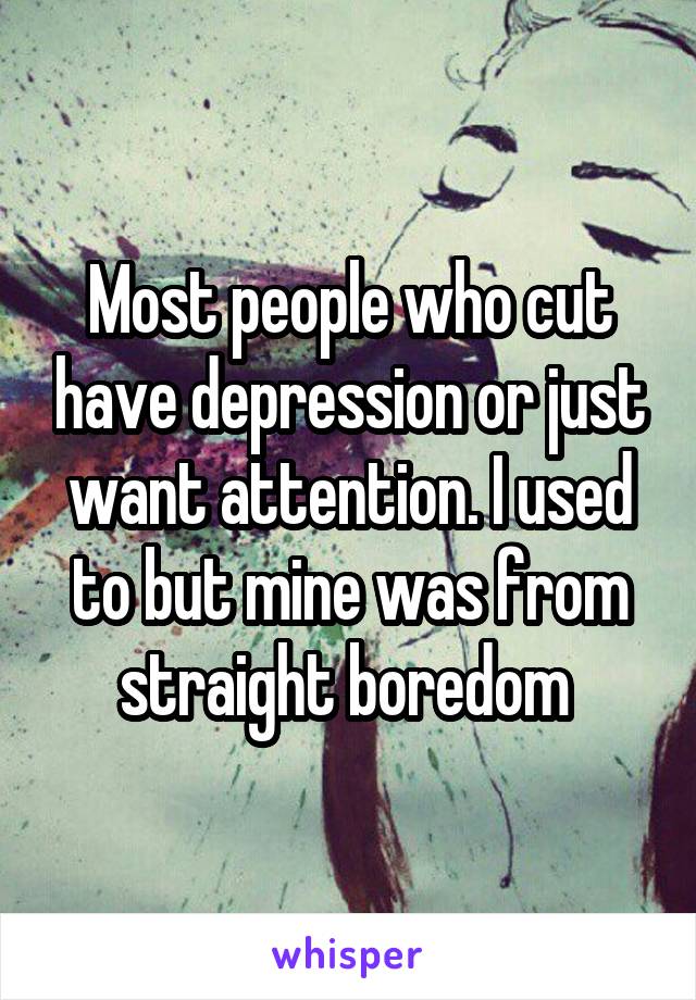 Most people who cut have depression or just want attention. I used to but mine was from straight boredom 