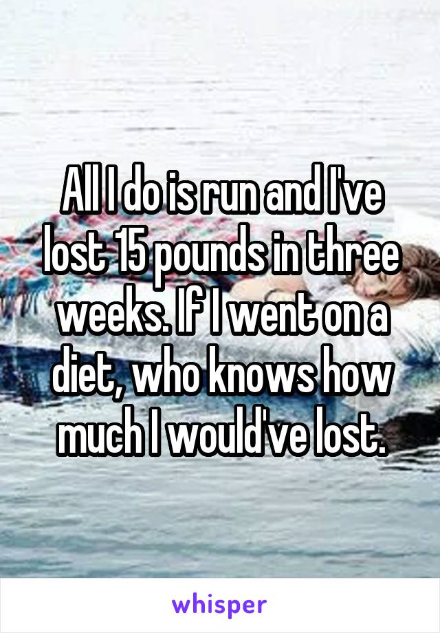 All I do is run and I've lost 15 pounds in three weeks. If I went on a diet, who knows how much I would've lost.