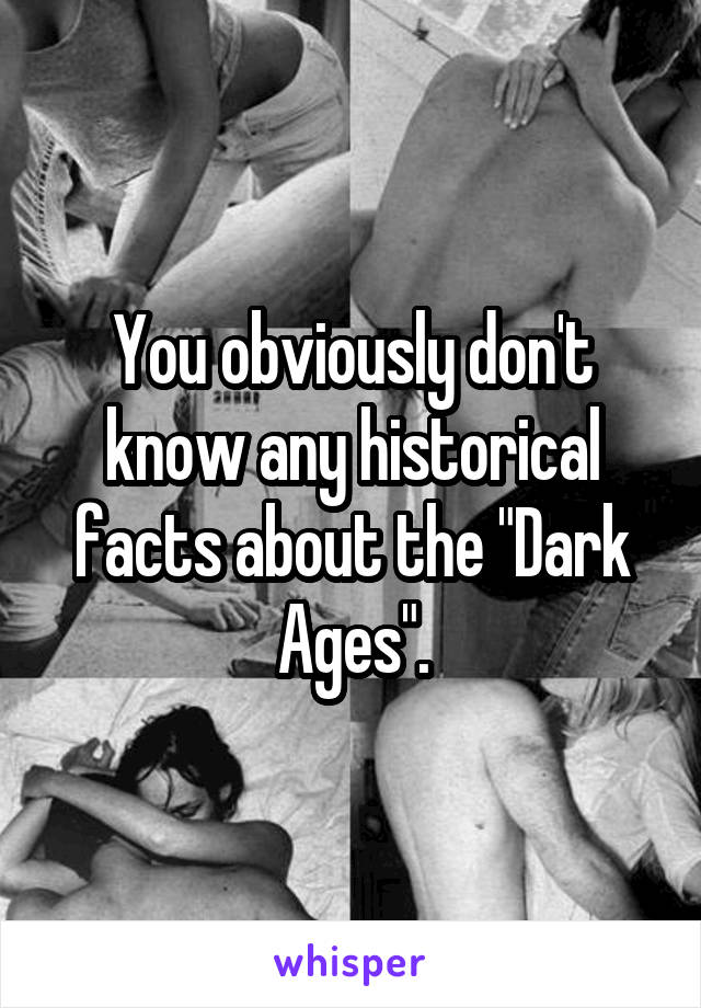 You obviously don't know any historical facts about the "Dark Ages".