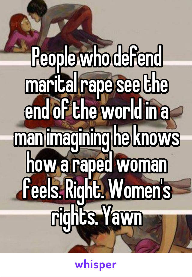 People who defend marital rape see the end of the world in a man imagining he knows how a raped woman feels. Right. Women's rights. Yawn