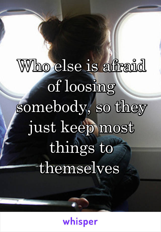 Who else is afraid of loosing somebody, so they just keep most things to themselves 