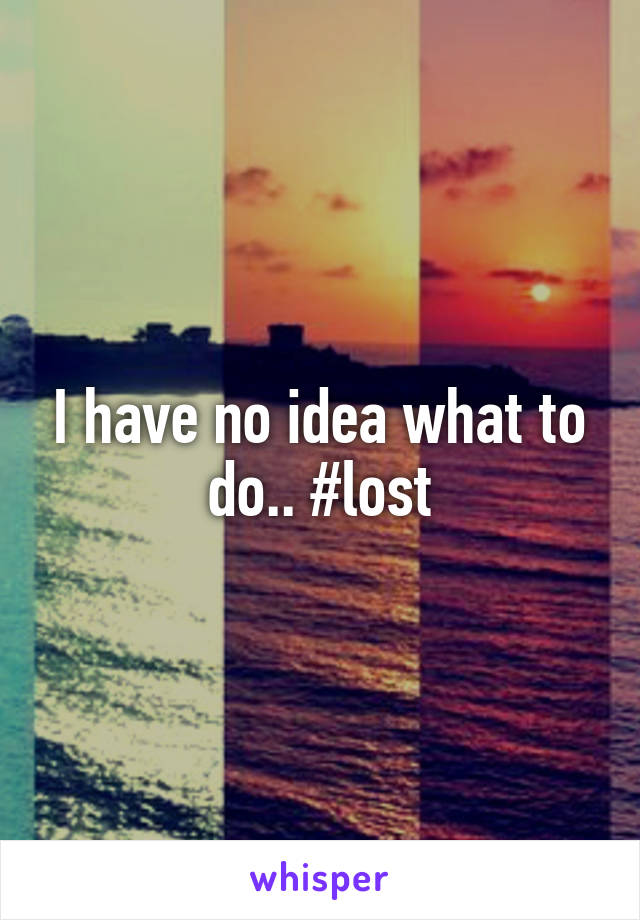 I have no idea what to do.. #lost