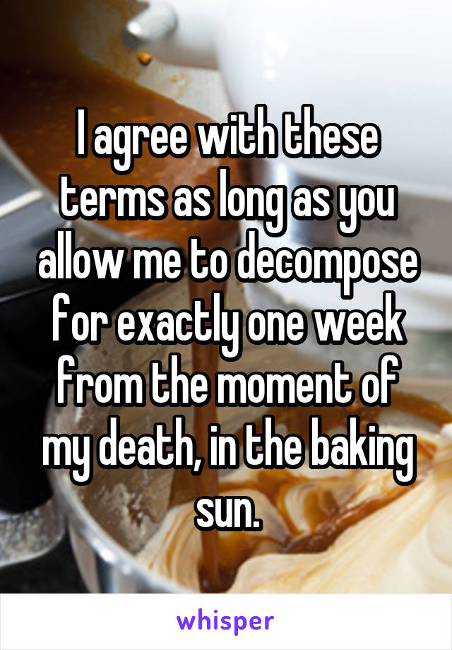 I agree with these terms as long as you allow me to decompose for exactly one week from the moment of my death, in the baking sun.