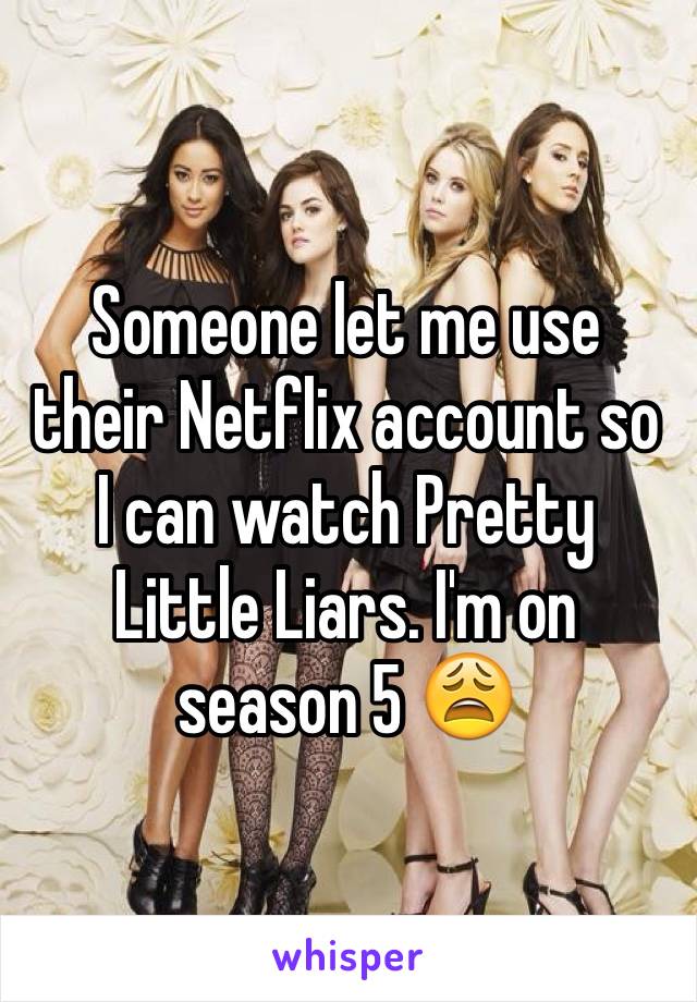 Someone let me use their Netflix account so I can watch Pretty Little Liars. I'm on season 5 😩