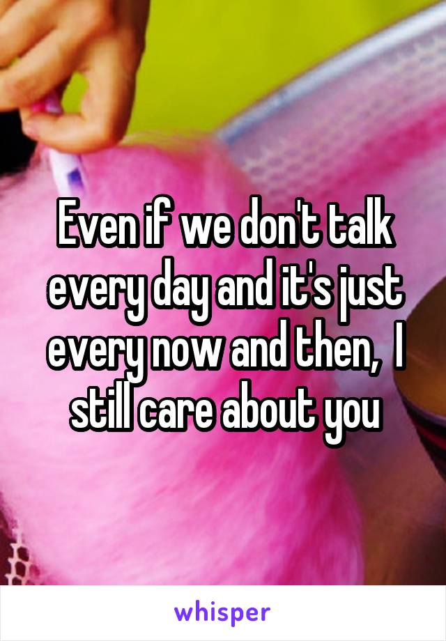 Even if we don't talk every day and it's just every now and then,  I still care about you