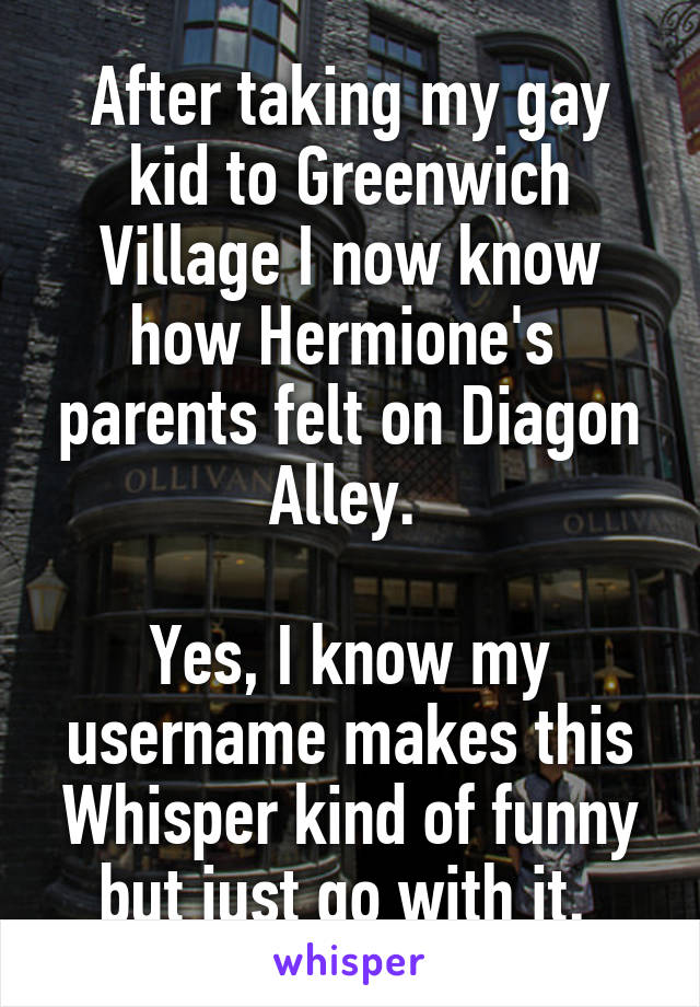 After taking my gay kid to Greenwich Village I now know how Hermione's  parents felt on Diagon Alley. 

Yes, I know my username makes this Whisper kind of funny but just go with it. 