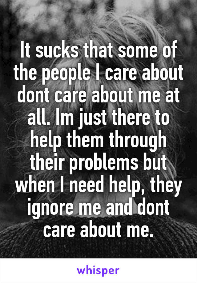 It sucks that some of the people I care about dont care about me at all. Im just there to help them through their problems but when I need help, they ignore me and dont care about me.