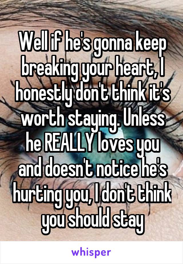 Well if he's gonna keep breaking your heart, I honestly don't think it's worth staying. Unless he REALLY loves you and doesn't notice he's hurting you, I don't think you should stay