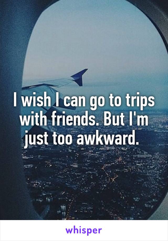 I wish I can go to trips with friends. But I'm just too awkward. 