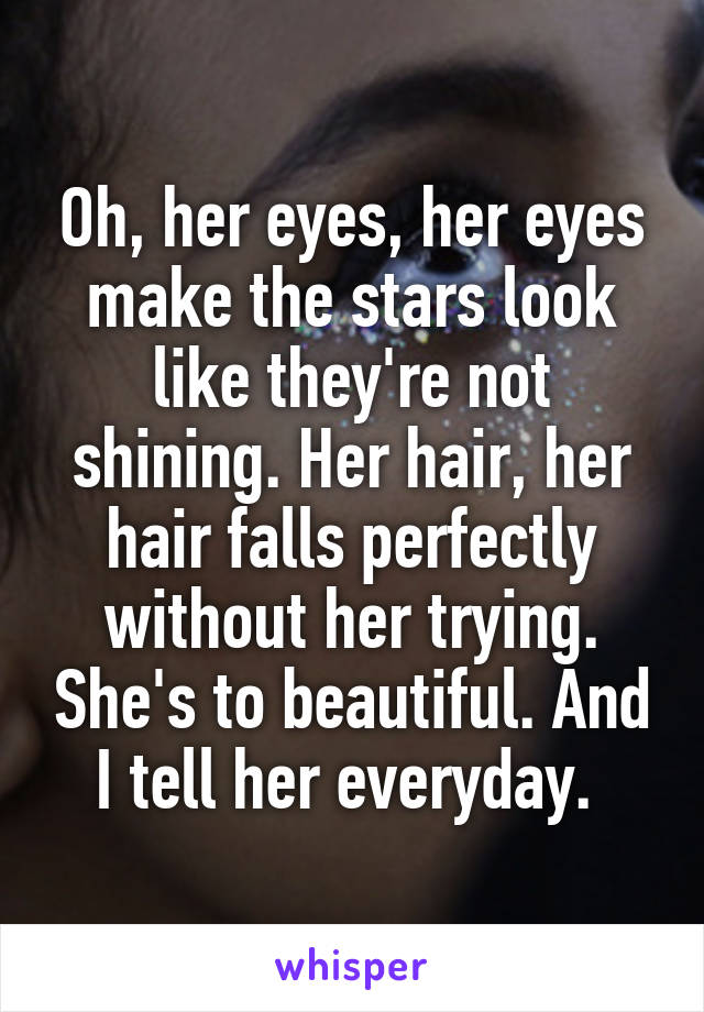 Oh, her eyes, her eyes make the stars look like they're not shining. Her hair, her hair falls perfectly without her trying. She's to beautiful. And I tell her everyday. 