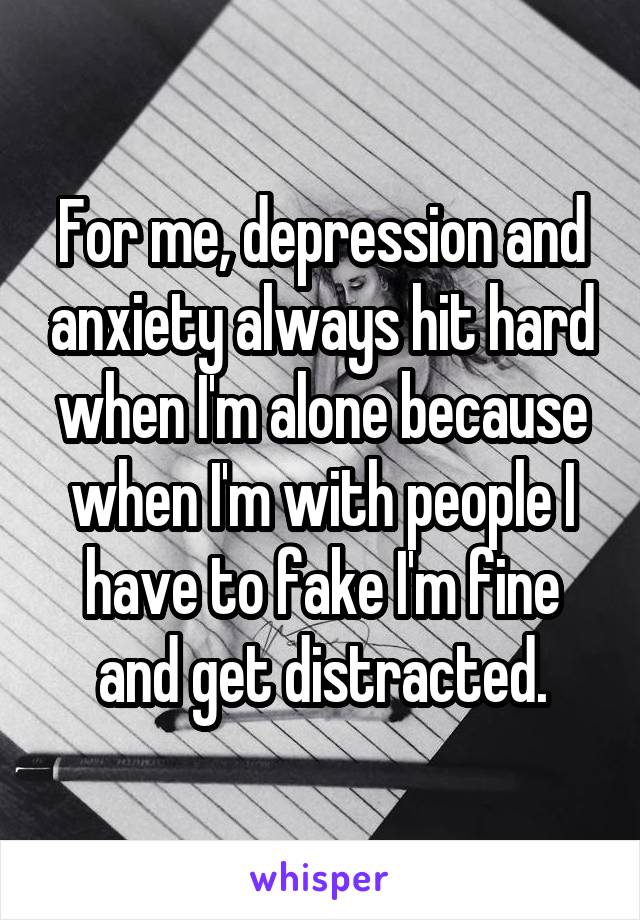 For me, depression and anxiety always hit hard when I'm alone because when I'm with people I have to fake I'm fine and get distracted.