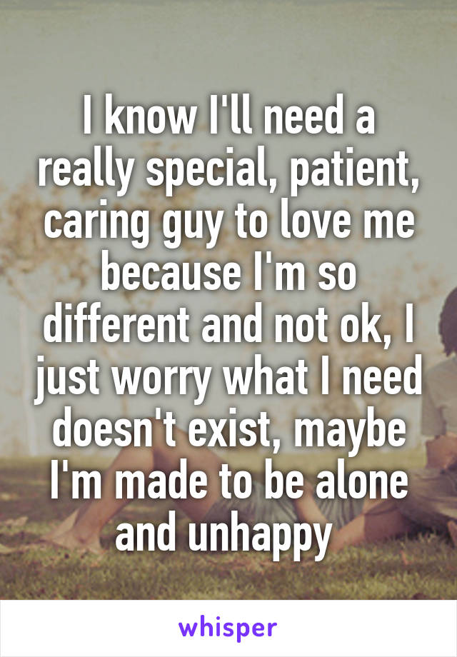 I know I'll need a really special, patient, caring guy to love me because I'm so different and not ok, I just worry what I need doesn't exist, maybe I'm made to be alone and unhappy 