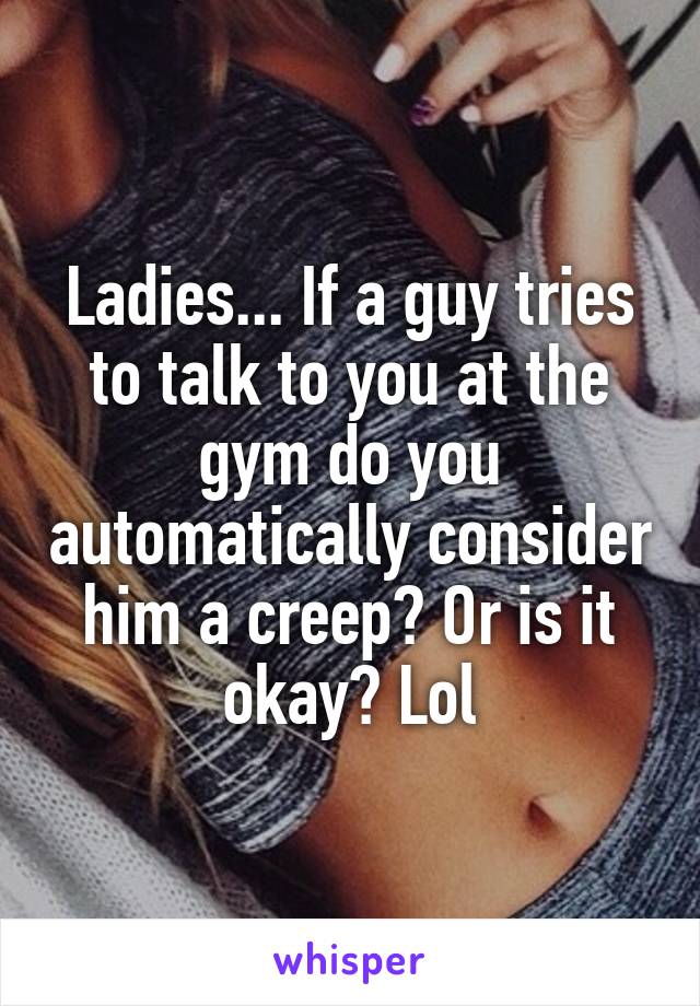 Ladies... If a guy tries to talk to you at the gym do you automatically consider him a creep? Or is it okay? Lol