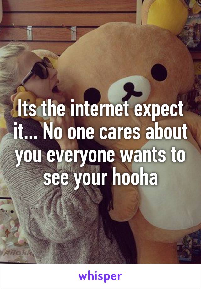 Its the internet expect it... No one cares about you everyone wants to see your hooha