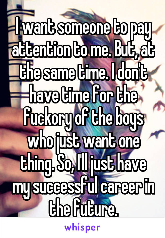 I want someone to pay attention to me. But, at the same time. I don't have time for the fuckory of the boys who just want one thing. So, I'll just have my successful career in the future.