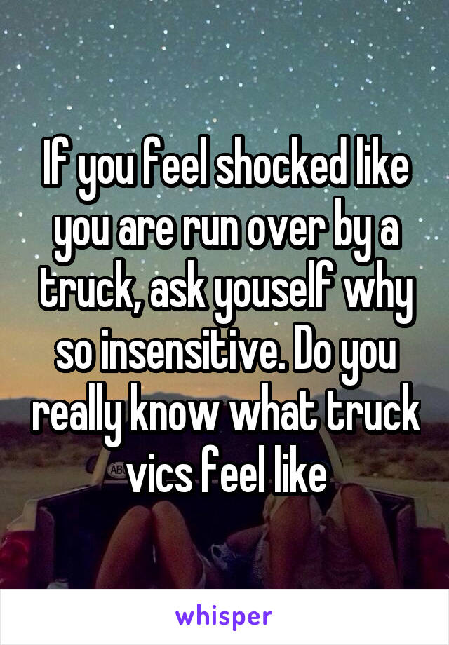 If you feel shocked like you are run over by a truck, ask youself why so insensitive. Do you really know what truck vics feel like