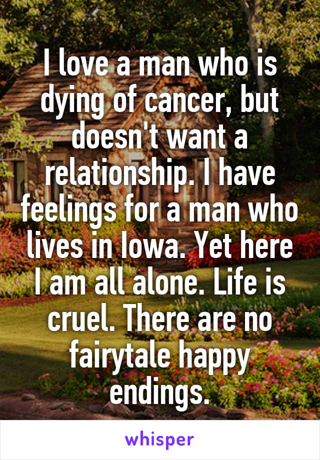 I love a man who is dying of cancer, but doesn't want a relationship. I have feelings for a man who lives in Iowa. Yet here I am all alone. Life is cruel. There are no fairytale happy endings.