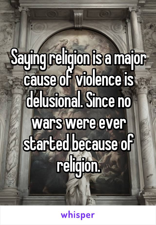 Saying religion is a major cause of violence is delusional. Since no wars were ever started because of religion.