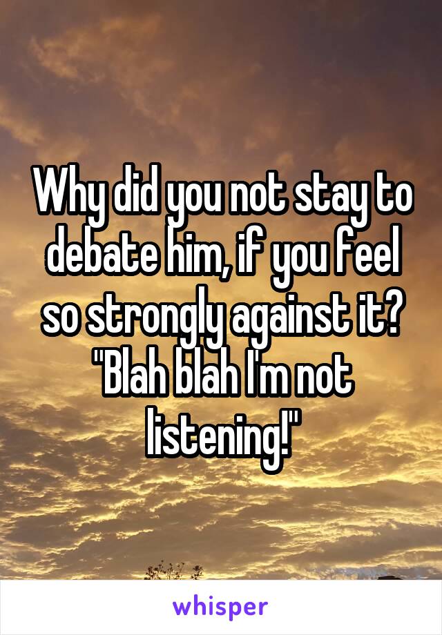 Why did you not stay to debate him, if you feel so strongly against it? "Blah blah I'm not listening!"