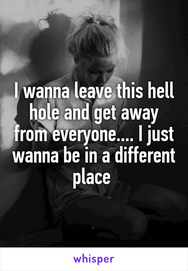 I wanna leave this hell hole and get away from everyone.... I just wanna be in a different place 