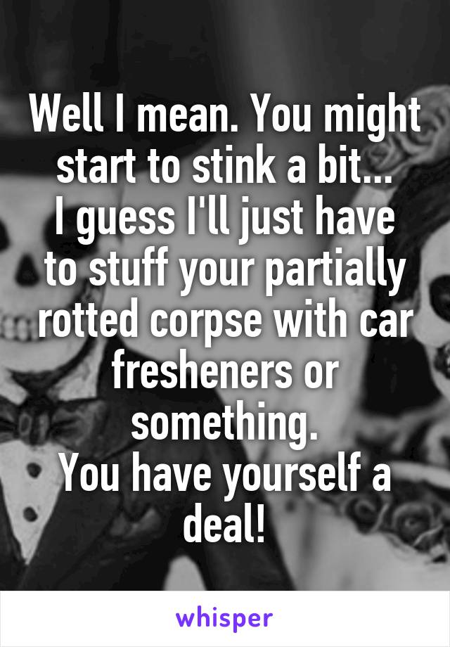 Well I mean. You might start to stink a bit...
I guess I'll just have to stuff your partially rotted corpse with car fresheners or something.
You have yourself a deal!