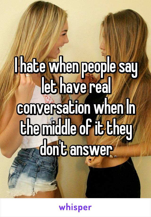 I hate when people say let have real conversation when In the middle of it they don't answer