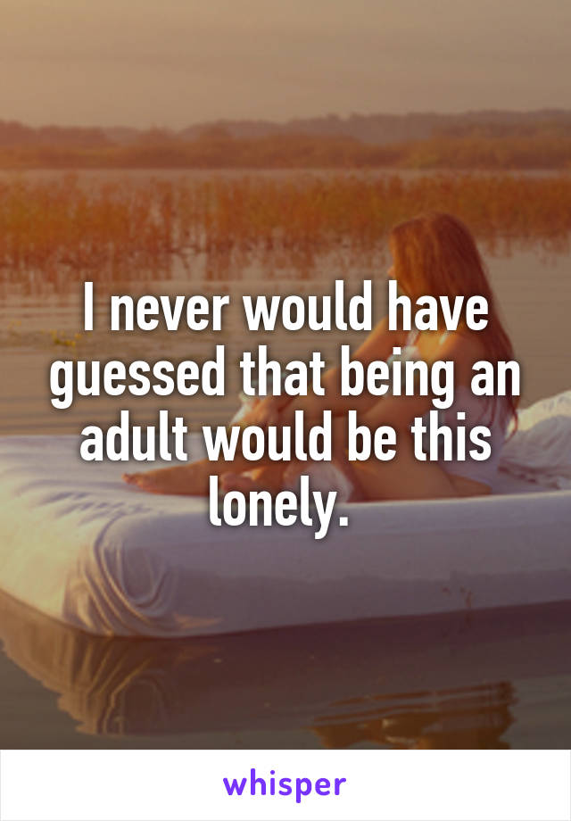 I never would have guessed that being an adult would be this lonely. 