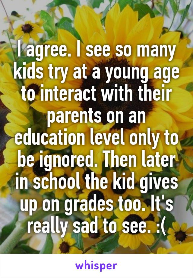 I agree. I see so many kids try at a young age to interact with their parents on an education level only to be ignored. Then later in school the kid gives up on grades too. It's really sad to see. :(