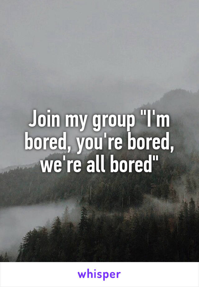 Join my group "I'm bored, you're bored, we're all bored"