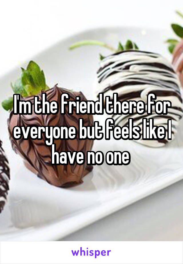 I'm the friend there for everyone but feels like I have no one 